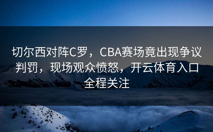 切尔西对阵C罗,CBA赛场竟出现争议判罚,现场观众愤怒,开云体育入口全程关注