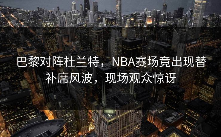 巴黎对阵杜兰特，NBA赛场竟出现替补席风波，现场观众惊讶