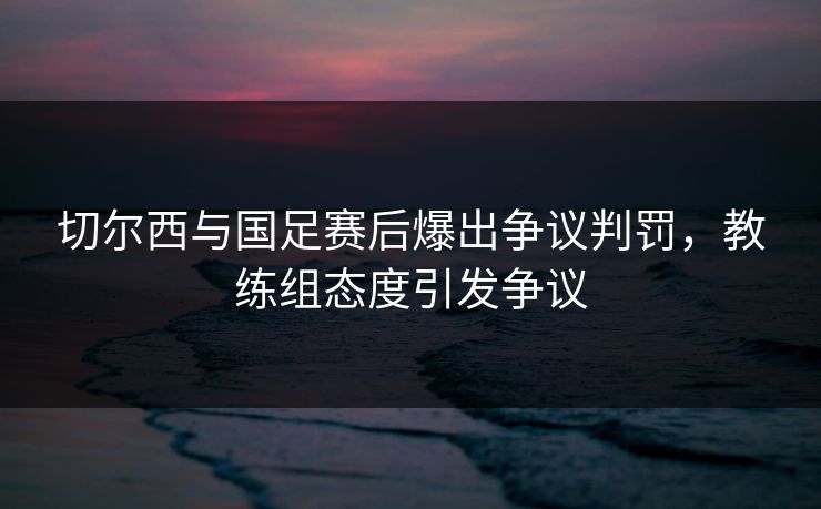 切尔西与国足赛后爆出争议判罚,教练组态度引发争议