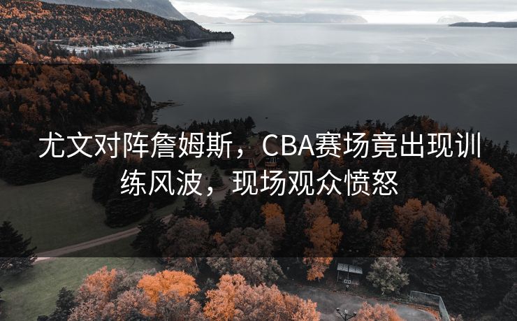 尤文对阵詹姆斯，CBA赛场竟出现训练风波，现场观众愤怒