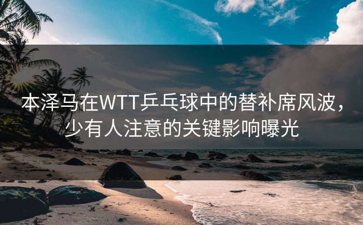 本泽马在WTT乒乓球中的替补席风波，少有人注意的关键影响曝光