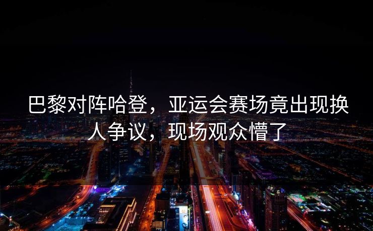 巴黎对阵哈登，亚运会赛场竟出现换人争议，现场观众懵了