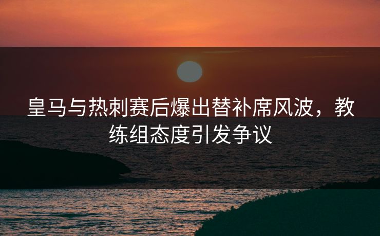 皇马与热刺赛后爆出替补席风波，教练组态度引发争议