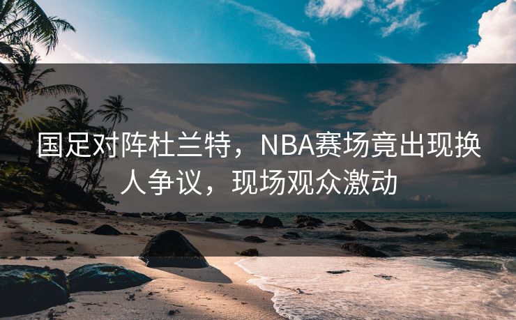 国足对阵杜兰特，NBA赛场竟出现换人争议，现场观众激动