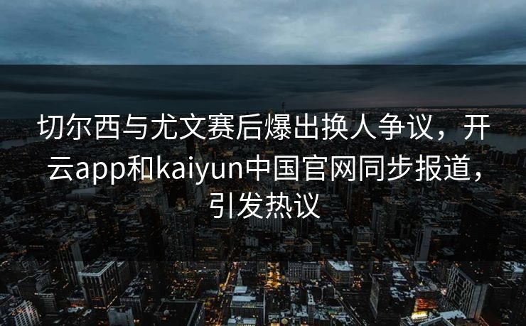 切尔西与尤文赛后爆出换人争议，开云app和kaiyun中国官网同步报道，引发热议
