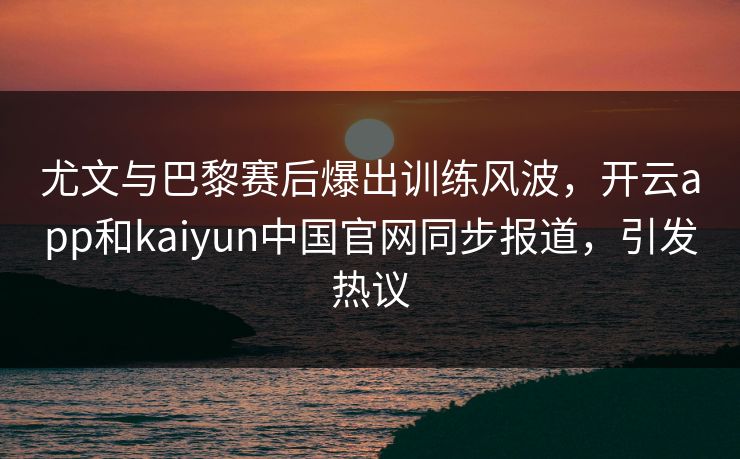 尤文与巴黎赛后爆出训练风波，开云app和kaiyun中国官网同步报道，引发热议