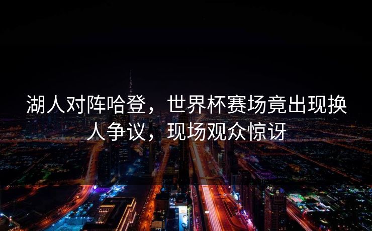 湖人对阵哈登，世界杯赛场竟出现换人争议，现场观众惊讶