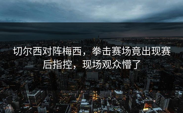 切尔西对阵梅西，拳击赛场竟出现赛后指控，现场观众懵了