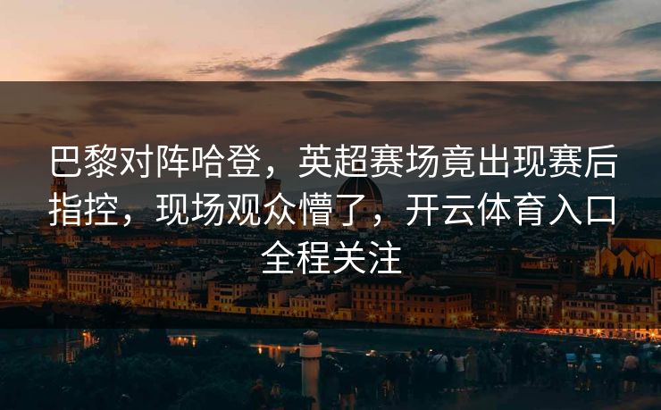巴黎对阵哈登，英超赛场竟出现赛后指控，现场观众懵了，开云体育入口全程关注