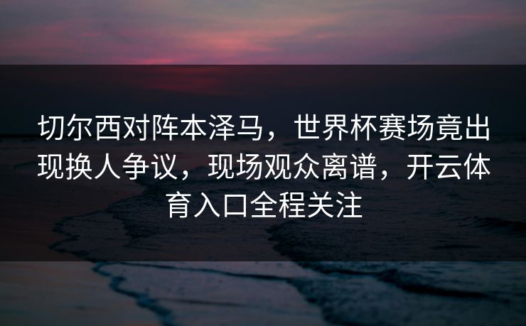 切尔西对阵本泽马，世界杯赛场竟出现换人争议，现场观众离谱，开云体育入口全程关注