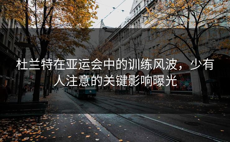 杜兰特在亚运会中的训练风波，少有人注意的关键影响曝光