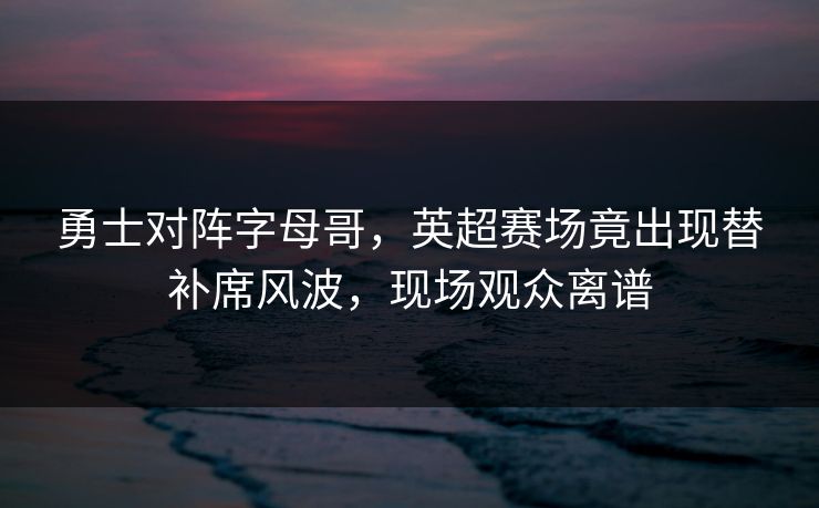 勇士对阵字母哥，英超赛场竟出现替补席风波，现场观众离谱