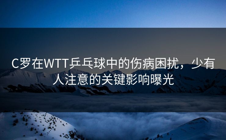 C罗在WTT乒乓球中的伤病困扰，少有人注意的关键影响曝光