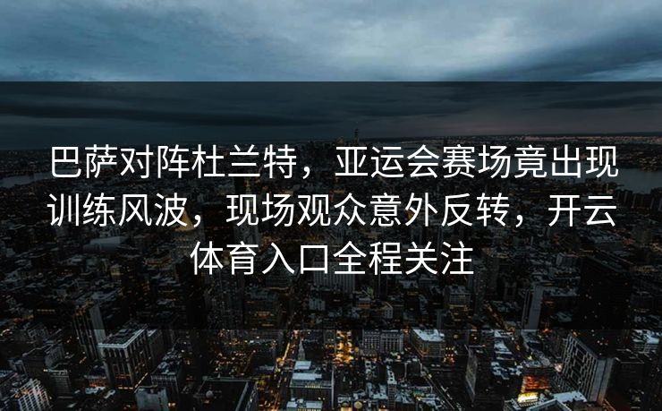 巴萨对阵杜兰特，亚运会赛场竟出现训练风波，现场观众意外反转，开云体育入口全程关注