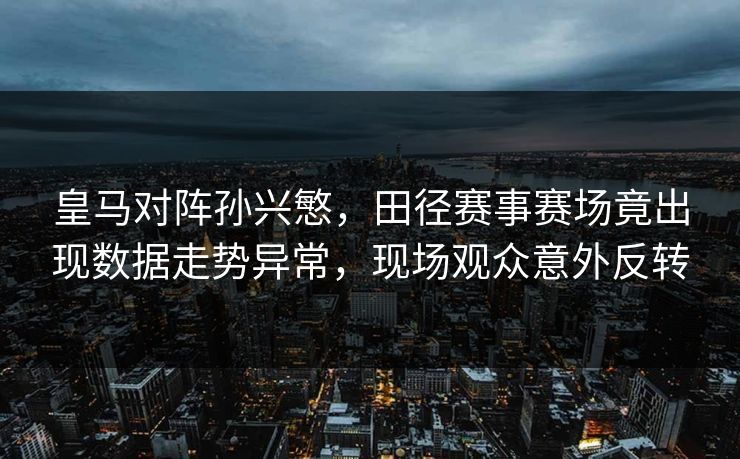皇马对阵孙兴慜，田径赛事赛场竟出现数据走势异常，现场观众意外反转