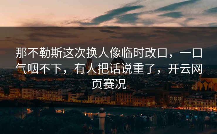 那不勒斯这次换人像临时改口，一口气咽不下，有人把话说重了，开云网页赛况