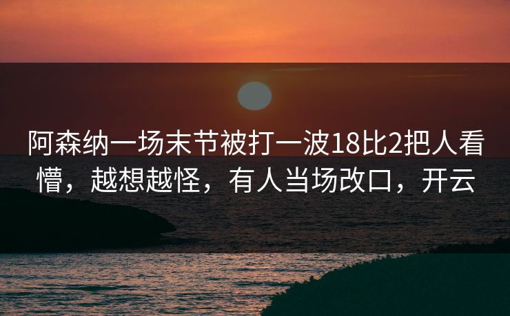 阿森纳一场末节被打一波18比2把人看懵，越想越怪，有人当场改口，开云