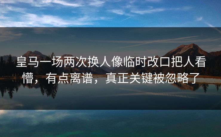 皇马一场两次换人像临时改口把人看懵，有点离谱，真正关键被忽略了