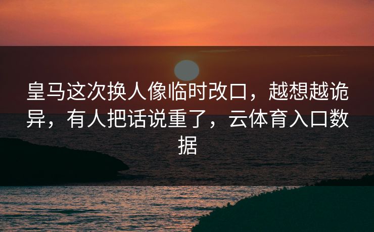 皇马这次换人像临时改口，越想越诡异，有人把话说重了，云体育入口数据